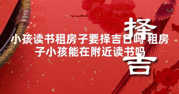 小孩读书租房子要择吉日吗 租房子小孩能在附近读书吗